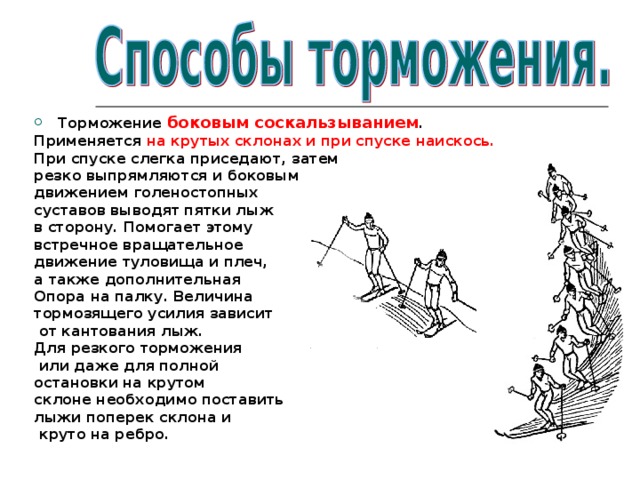 Торможение боковым соскальзыванием . Применяется на крутых склонах и при спуске наискось. При спуске слегка приседают, затем резко выпрямляются и боковым движением голеностопных суставов выводят пятки лыж в сторону. Помогает этому встречное вращательное движение туловища и плеч, а также дополнительная Опора на палку. Величина тормозящего усилия зависит  от кантования лыж. Для резкого торможения  или даже для полной остановки на крутом склоне необходимо поставить лыжи поперек склона и  круто на ребро. 