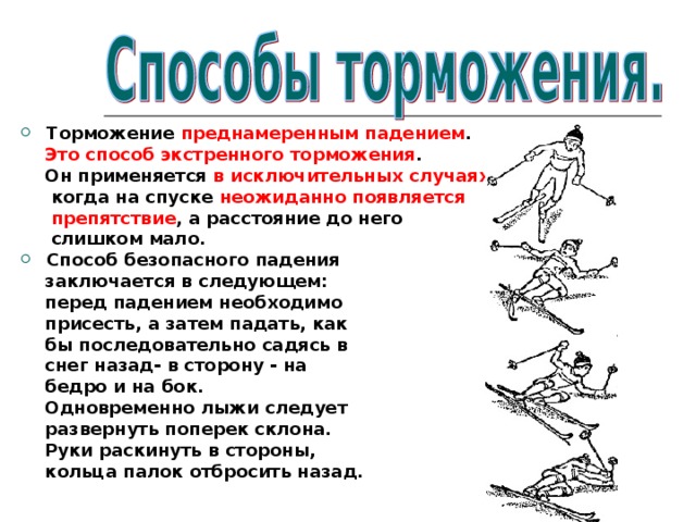 Торможение преднамеренным падением .  Это способ экстренного торможения .  Он применяется в исключительных случаях ,  когда на спуске неожиданно появляется  препятствие , а расстояние до него  слишком мало. Способ безопасного падения  заключается в следующем:  перед падением необходимо  присесть, а затем падать, как  бы последовательно садясь в  снег назад- в сторону - на  бедро и на бок.  Одновременно лыжи следует  развернуть поперек склона.  Руки раскинуть в стороны,  кольца палок отбросить назад.  
