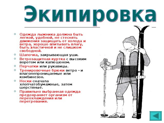  Одежда лыжника должна быть легкой, удобной, не стеснять движения защищать от холода и ветра, хорошо впитывать влагу, быть эластичной и не слишком свободной. Шапочка , закрывающая уши. Ветрозащитная куртка с высоким воротом или капюшоном. Перчатки или рукавицы. Тренировочные брюки ветро - и влагонепроницаемые или комбинезон. Носки сначала хлопчатобумажные, затем шерстяные. Правильно выбранная одежда предохраняет организм от переохлаждения или перегревания.  