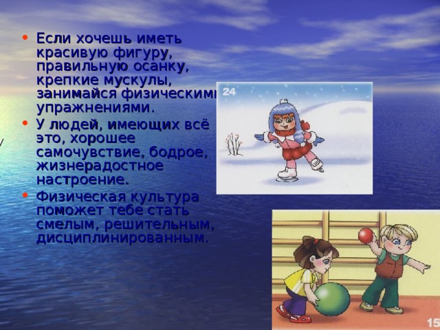 Если хочешь иметь красивую фигуру, правильную осанку, крепкие мускулы, занимайся физическими упражнениями. У людей, имеющих всё это, хорошее самочувствие, бодрое, жизнерадостное настроение. Физическая культура поможет тебе стать смелым, решительным, дисциплинированным. У 