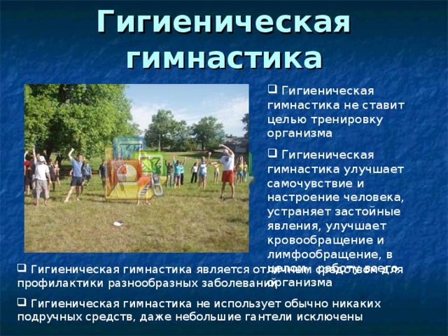 Гигиеническая гимнастика  Гигиеническая гимнастика не ставит целью тренировку организма  Гигиеническая гимнастика улучшает самочувствие и настроение человека, устраняет застойные явления, улучшает кровообращение и лимфообращение, в целом, работу всего организма  Гигиеническая гимнастика является отличным средством для профилактики разнообразных заболеваний  Гигиеническая гимнастика не использует обычно никаких подручных средств, даже небольшие гантели исключены 