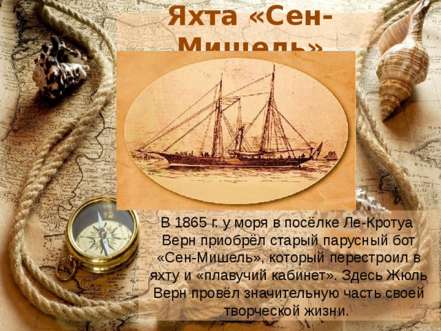 Яхта «Сен-Мишель» В 1865 г. у моря в посёлке Ле-Кротуа  Верн приобрёл старый парусный бот «Сен-Мишель», который перестроил в яхту и «плавучий кабинет». Здесь Жюль Верн провёл значительную часть своей творческой жизни. 
