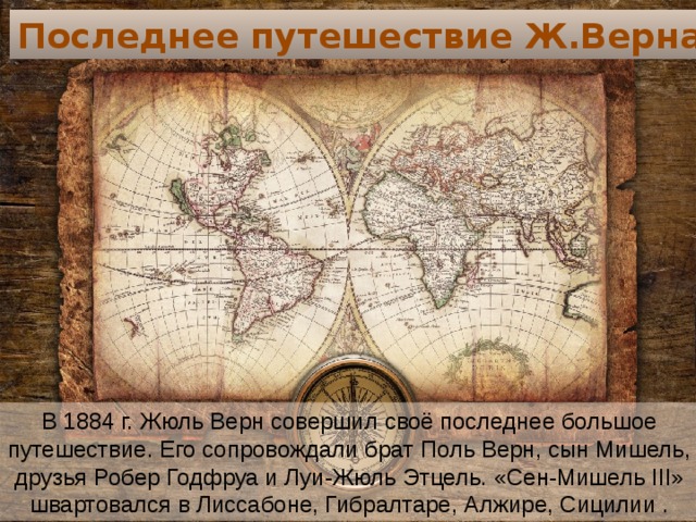Последнее путешествие Ж.Верна В 1884 г. Жюль Верн совершил своё последнее большое путешествие. Его сопровождали брат Поль Верн, сын Мишель, друзья Робер Годфруа и Луи-Жюль Этцель. «Сен-Мишель III» швартовался в Лиссабоне, Гибралтаре, Алжире, Сицилии . 
