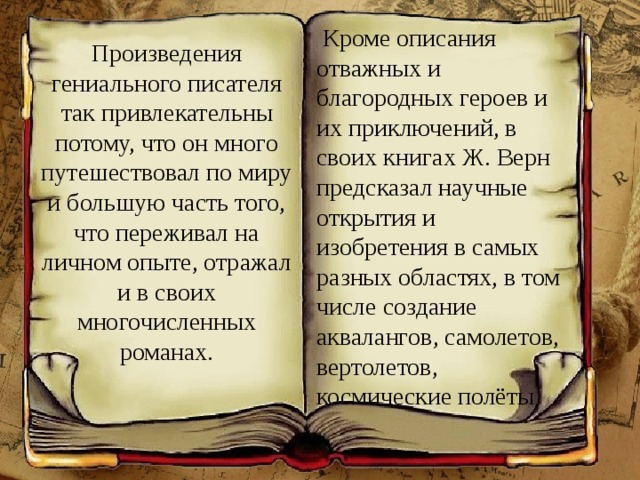  Кроме описания отважных и благородных героев и их приключений, в своих книгах Ж. Верн предсказал научные открытия и изобретения в самых разных областях, в том числе создание аквалангов, самолетов, вертолетов, космические полёты Произведения гениального писателя так привлекательны потому, что он много путешествовал по миру и большую часть того, что переживал на личном опыте, отражал и в своих многочисленных романах. 