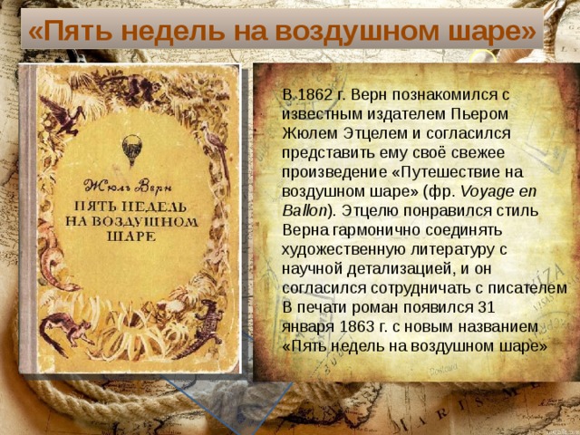 «Пять недель на воздушном шаре» В 1862 г. Верн познакомился с известным издателем Пьером Жюлем Этцелем и согласился представить ему своё свежее произведение «Путешествие на воздушном шаре» (фр.  Voyage en Ballon ). Этцелю понравился стиль Верна гармонично соединять художественную литературу с научной детализацией, и он согласился сотрудничать с писателем В печати роман появился 31 января 1863 г. с новым названием «Пять недель на воздушном шаре» Текст слайда 