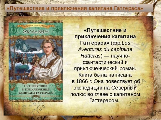 «Путешествие и приключения капитана Гаттераса»  «Путешествие и приключения капитана Гаттераса»  (фр. Les Aventures du capitaine Hatteras ) — научно-фантастический и приключенческий роман. Книга была написана  в 1866 г. Она повествует об экспедиции на Северный полюс во главе с капитаном Гаттерасом. Текст слайда 
