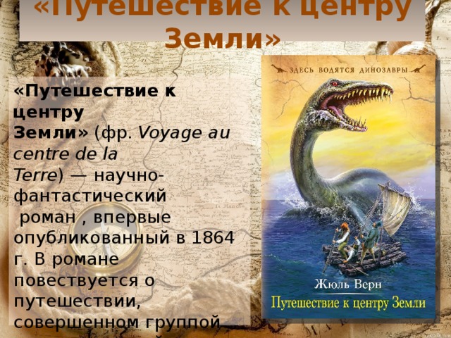 «Путешествие к центру Земли» «Путешествие к центру Земли»  (фр.  Voyage au centre de la Terre ) — научно-фантастический  роман , впервые опубликованный в 1864 г. В романе повествуется о путешествии, совершенном группой исследователей в земных недрах. 