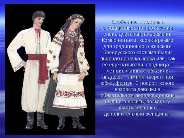 Особенности костюма складывались на протяжении очень длительного времени. Компонентами, характерными для традиционного женского белорусского костюма были: льняная сорочка,  юбка или, как ее еще называли, спадница – летняя, льняная юбка или андарак – зимняя, шерстяная юбка, фартук . С подросткового возраста девочки в обязательном порядке должны были его носить, поскольку фартук являлся дополнительным женщины. 