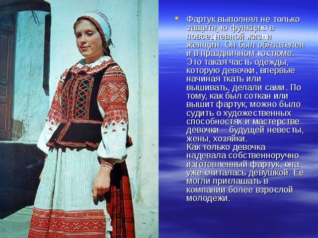 Фартук выполнял не только защитную функцию в повседневной жизни женщин. Он был обязателен и в праздничном костюме. Это такая часть одежды, которую девочки, впервые начиная ткать или вышивать, делали сами. По тому, как был соткан или вышит фартук, можно было судить о художественных способностях и мастерстве девочки – будущей невесты, жены, хозяйки.  Как только девочка надевала собственноручно изготовленный фартук, она уже считалась девушкой. Ее могли приглашать в компании более взрослой молодежи. 
