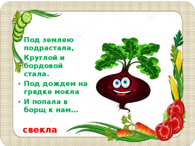 Под землею подрастала, Круглой и бордовой стала. Под дождем на грядке мокла И попала в борщ к нам…   свекла    