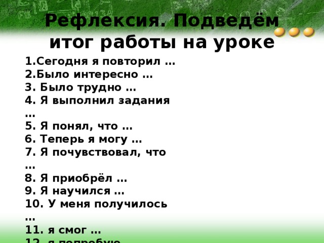 Рефлексия. Подведём итог работы на уроке 1.Сегодня я повторил … 2.Было интересно … 3. Было трудно … 4. Я выполнил задания … 5. Я понял, что … 6. Теперь я могу … 7. Я почувствовал, что … 8. Я приобрёл … 9. Я научился … 10. У меня получилось … 11. я смог … 12. я попробую … 13. Урок дал мне для жизни … 14. Мне захотелось … 