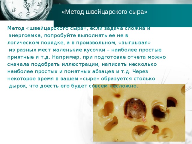 «Метод швейцарского сыра» Метод «швейцарского сыра», если задача сложна и  энергоемка, попробуйте выполнять ее не в логическом порядке, а в произвольном, «выгрызая»  из разных мест маленькие кусочки – наиболее простые приятные и т.д. Например, при подготовке отчета можно сначала подобрать иллюстрации, написать несколько наиболее простых и понятных абзацев и т.д. Через некоторое время в вашем «сыре» образуется столько  дырок, что доесть его будет совсем несложно. 