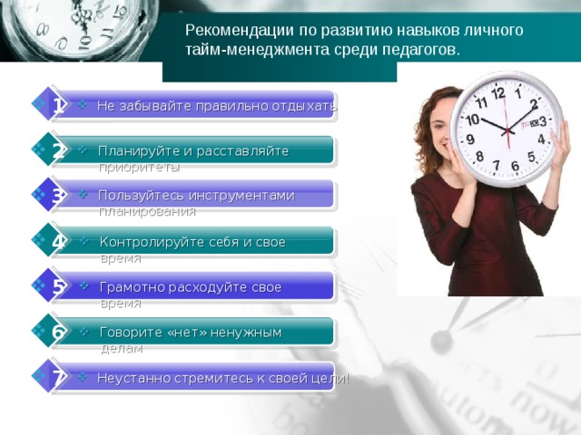 Рекомендации по развитию навыков личного тайм-менеджмента среди педагогов. 1 Не забывайте правильно отдыхать 2 Планируйте и расставляйте приоритеты 3 Пользуйтесь инструментами планирования 4 Контролируйте себя и свое время 5 Грамотно расходуйте свое время 6 Говорите «нет» ненужным делам 7 Неустанно стремитесь к своей цели! 