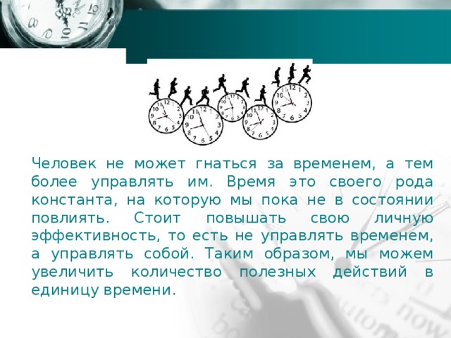 Человек не может гнаться за временем, а тем более управлять им. Время это своего рода константа, на которую мы пока не в состоянии повлиять. Стоит повышать свою личную эффективность, то есть не управлять временем, а управлять собой. Таким образом, мы можем увеличить количество полезных действий в единицу времени. 