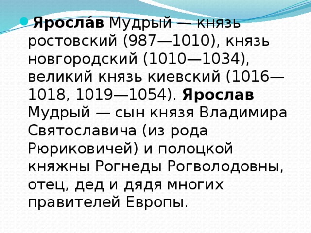 Яросла́в Мудрый — князь ростовский (987—1010), князь новгородский (1010—1034), великий князь киевский (1016—1018, 1019—1054). Ярослав Мудрый — сын князя Владимира Святославича (из рода Рюриковичей) и полоцкой княжны Рогнеды Рогволодовны, отец, дед и дядя многих правителей Европы. 