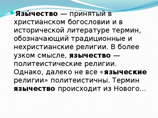 Язы́чество — принятый в христианском богословии и в исторической литературе термин, обозначающий традиционные и нехристианские религии. В более узком смысле, язычество — политеистические религии. Однако, далеко не все « языческие религии» политеистичны. Термин язычество происходит из Нового... 