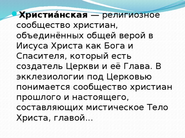 Христиа́нская — религиозное сообщество христиан, объединённых общей верой в Иисуса Христа как Бога и Спасителя, который есть создатель Церкви и её Глава. В экклезиологии под Церковью понимается сообщество христиан прошлого и настоящего, составляющих мистическое Тело Христа, главой... 