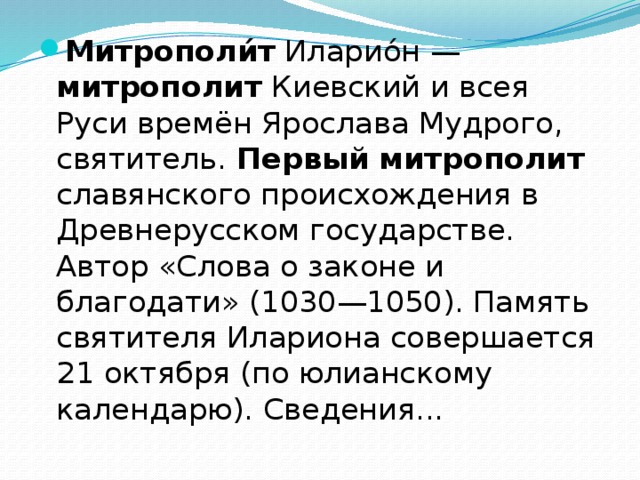 Митрополи́т Иларио́н — митрополит Киевский и всея Руси времён Ярослава Мудрого, святитель. Первый  митрополит славянского происхождения в Древнерусском государстве. Автор «Слова о законе и благодати» (1030—1050). Память святителя Илариона совершается 21 октября (по юлианскому календарю). Сведения... 
