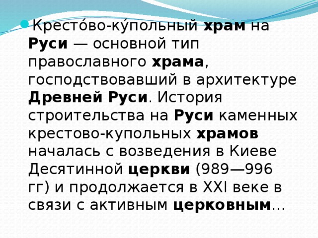 Кресто́во-ку́польный храм на Руси — основной тип православного храма , господствовавший в архитектуре Древней  Руси . История строительства на Руси каменных крестово-купольных храмов началась с возведения в Киеве Десятинной церкви (989—996 гг) и продолжается в XXI веке в связи с активным церковным ... 