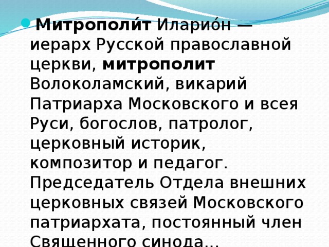 Митрополи́т Иларио́н — иерарх Русской православной церкви, митрополит Волоколамский, викарий Патриарха Московского и всея Руси, богослов, патролог, церковный историк, композитор и педагог. Председатель Отдела внешних церковных связей Московского патриархата, постоянный член Священного синода... 
