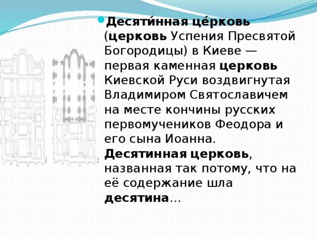 Десяти́нная  це́рковь ( церковь Успения Пресвятой Богородицы) в Киеве — первая каменная церковь Киевской Руси воздвигнутая Владимиром Святославичем на месте кончины русских первомучеников Феодора и его сына Иоанна. Десятинная  церковь , названная так потому, что на её содержание шла десятина ... 