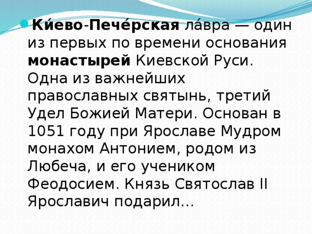 Ки́ево - Пече́рская ла́вра — один из первых по времени основания монастырей Киевской Руси. Одна из важнейших православных святынь, третий Удел Божией Матери. Основан в 1051 году при Ярославе Мудром монахом Антонием, родом из Любеча, и его учеником Феодосием. Князь Святослав II Ярославич подарил... 