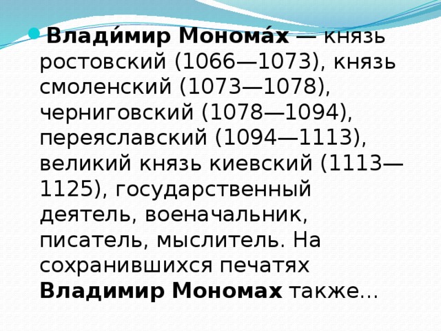 Влади́мир  Монома́х — князь ростовский (1066—1073), князь смоленский (1073—1078), черниговский (1078—1094), переяславский (1094—1113), великий князь киевский (1113—1125), государственный деятель, военачальник, писатель, мыслитель. На сохранившихся печатях Владимир  Мономах также... 