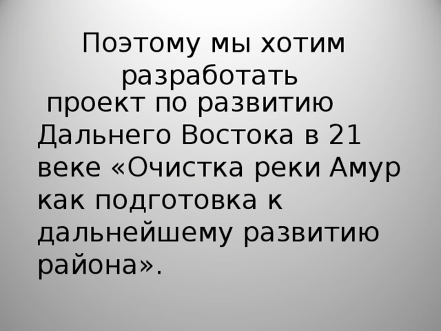 Поэтому мы хотим разработать  проект по развитию Дальнего Востока в 21 веке «Очистка реки Амур как подготовка к дальнейшему развитию района». 