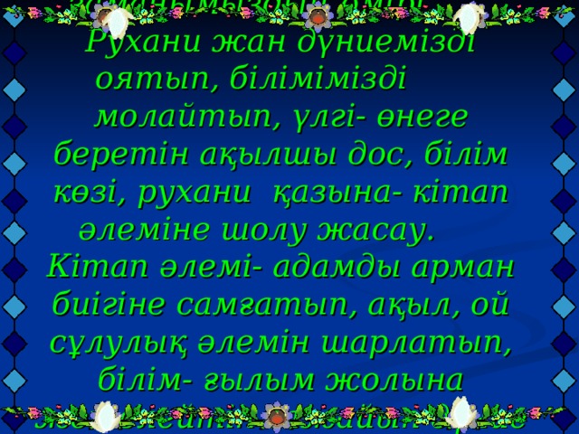  Мақсаты: Кітап заманымыздың өмірі. Рухани жан дүниемізді оятып, білімімізді молайтып, үлгі- өнеге беретін ақылшы дос, білім көзі, рухани қазына- кітап әлеміне шолу жасау.  Кітап әлемі- адамды арман биігіне самғатып, ақыл, ой сұлулық әлемін шарлатып, білім- ғылым жолына жетелейтін ғажайып дүние екенін ұғындыру. Көркем әдебиет оқуға тәрбиелеу.   