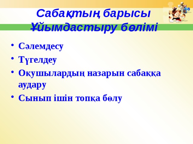 Сабақтың барысы Ұйымдастыру бөлімі Сәлемдесу Түгелдеу Оқушылардың назарын сабаққа аудару Сынып ішін топқа бөлу 