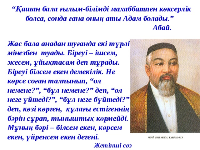 “ Қашан бала ғылым-білімді махаббатпен көксерлік болса, сонда ғана оның аты Адам болады.”  Абай.   Жас бала анадан туғанда екі түрлі мінезбен туады. Біреуі – ішсем, жесем, ұйықтасам деп тұрады. Біреуі білсем екен демекілік. Не көрсе соған талпынып, “ол немене?”, “бұл немене?” деп, “ол неге үйтеді?”, “бұл неге бүйтеді?” деп, көзі көрген, құлағы естігеннің бәрін сұрап, тыныштық көрмейді. Мұның бәрі – білсем екен, көрсем екен, үйренсем екен дегені.  Жетінші сөз 