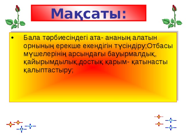 Мақсаты: Бала тәрбиесіндегі ата- ананың алатын орнының ерекше екендігін түсіндіру;Отбасы мүшелерінің арсындағы бауырмалдық, қайырымдылық,достық қарым- қатынасты қалыптастыру;   