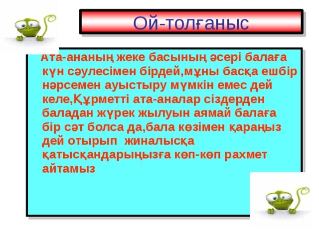 Ой-толғаныс  Ата-ананың жеке басының әсері балаға күн сәулесімен бірдей,мұны басқа ешбір нәрсемен ауыстыру мүмкін емес дей келе,Құрметті ата-аналар сіздерден баладан жүрек жылуын аямай балаға бір сәт болса да,бала көзімен қараңыз дей отырып жиналыс қа қатысқандарыңызға көп-көп рахмет айтамыз 