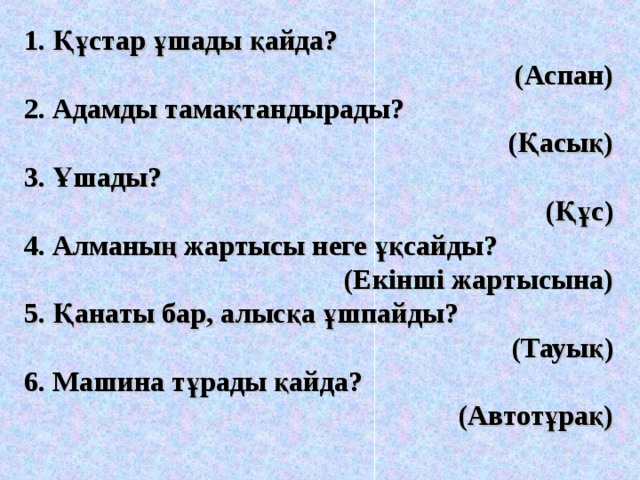 1. Құстар ұшады қайда?  (Аспан) 2. Адамды тамақтандырады?  (Қасық) 3. Ұшады? (Құс) 4. Алманың жартысы неге ұқсайды?  (Екінші жартысына) 5. Қанаты бар, алысқа ұшпайды?  (Тауық) 6. Машина тұрады қайда? (Автотұрақ) 