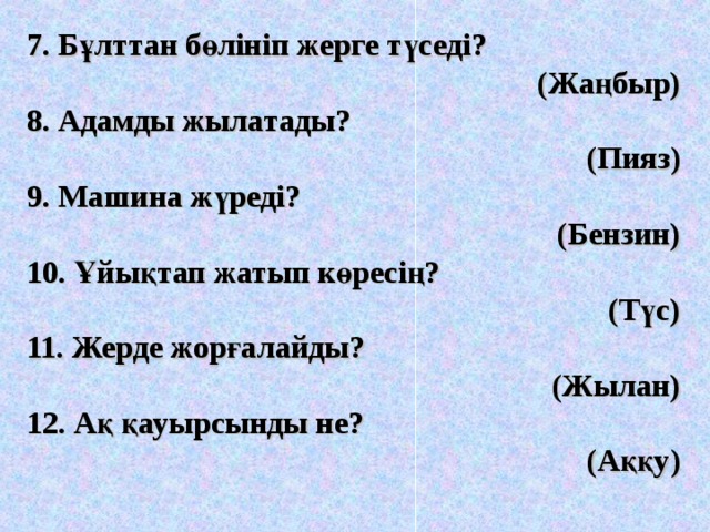 7. Бұлттан бөлініп жерге түседі?  (Жаңбыр) 8. Адамды жылатады?  (Пияз) 9. Машина жүреді? (Бензин) 10. Ұйықтап жатып көресің?  (Түс) 11. Жерде жорғалайды?  (Жылан) 12. Ақ қауырсынды не? (Аққу) 