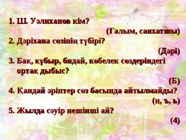 1. Ш. Уәлиханов кім?  (Ғалым, саяхатшы) 2. Дәріхана сөзінің түбірі?  (Дәрі) 3. Бақ, құбыр, бидай, көбелек сөздеріндегі  ортақ дыбыс? (Б) 4. Қандай әріптер сөз басында айтылмайды?  (ң, ъ, ь) 5. Жылда сәуір нешінші ай?  (4) 