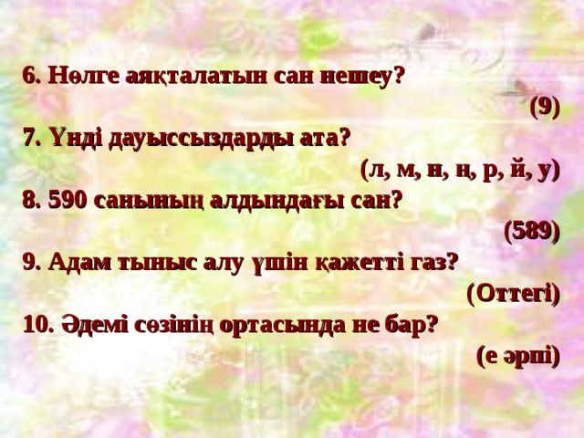 6. Нөлге аяқталатын сан нешеу?  (9) 7. Үнді дауыссыздарды ата?  (л, м, н, ң, р, й, у) 8. 590 санының алдындағы сан? (589) 9. Адам тыныс алу үшін қажетті газ?  (Оттегі) 10. Әдемі сөзінің ортасында не бар?  (е әрпі) 