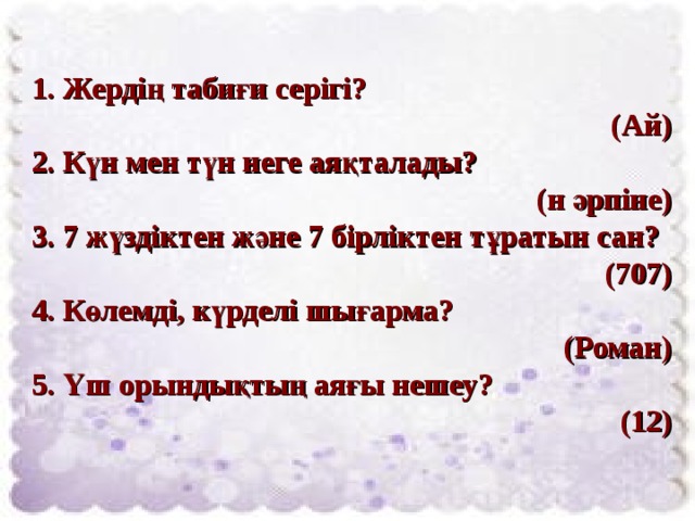 1. Жердің табиғи серігі?  (Ай) 2. Күн мен түн неге аяқталады?  (н әрпіне) 3. 7 жүздіктен және 7 бірліктен тұратын сан? (707) 4. Көлемді, күрделі шығарма?  (Роман) 5. Үш орындықтың аяғы нешеу?  (12) 