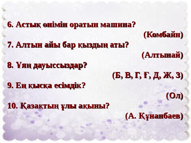 6. Астық өнімін оратын машина?  (Комбайн) 7. Алтын айы бар қыздың аты?  (Алтынай) 8. Ұяң дауыссыздар? (Б, В, Г, Ғ, Д, Ж, З) 9. Ең қысқа есімдік?  (Ол) 10. Қазақтың ұлы ақыны?  (А. Құнанбаев) 