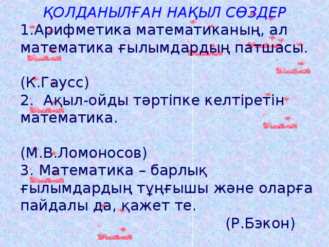 ҚОЛДАНЫЛҒАН НАҚЫЛ СӨЗДЕР Арифметика математиканың, ал математика ғылымдардың патшасы.  (К.Гаусс)  2. Ақыл-ойды тәртіпке келтіретін математика.  (М.В.Ломоносов)  3. Математика – барлық ғылымдардың тұңғышы және оларға пайдалы да, қажет те.  (Р.Бэкон) 