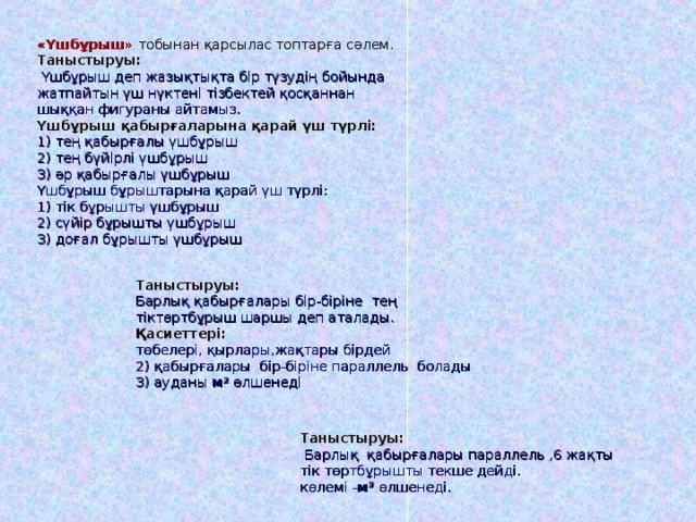 «Үшбұрыш» тобынан қарсылас топтарға сәлем.  Таныстыруы:  Үшбұрыш деп жазықтықта бір түзудің бойында жатпайтын үш нүктені тізбектей қосқаннан шыққан фигураны айтамыз.  Үшбұрыш қабырғаларына қарай үш түрлі:  1) тең қабырғалы үшбұрыш  2) тең бүйірлі үшбұрыш  3) әр қабырғалы үшбұрыш  Үшбұрыш бұрыштарына қарай үш түрлі:  1) тік бұрышты үшбұрыш  2) сүйір бұрышты үшбұрыш  3) доғал бұрышты үшбұрыш Таныстыруы: Барлық қабырғалары бір-біріне тең тіктөртбұрыш шаршы деп аталады.  Қасиеттері: төбелері, қырлары,жақтары бірдей  2) қабырғалары бір-біріне п араллель болады  3) ауданы м 2  өлшенеді Таныстыруы:  Барлық қабырғалары параллель ,6 жақты тік төртбұрышты текше дейді.  көлемі - м 3  өлшенеді. 