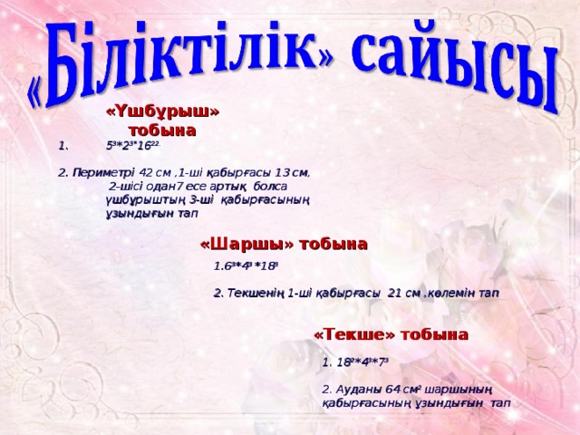 «Үшбұрыш» тобына 5 3 *2 3* 16 22.  2. Периметрі 42 см ,1-ші қабырғасы 13 см, 2-шісі одан7 есе артық болса үшбұрыштың 3-ші қабырғасының ұзындығын тап «Шаршы» тобына 1.6 3 *4 3 *18 3  2. Текшенің 1-ші қабырғасы 21 см ,көлемін тап «Текше» тобына 1. 18 2 *4 3 *7 3  2. Ауданы 64 см 2 шаршының қабырғасының ұзындығын тап 