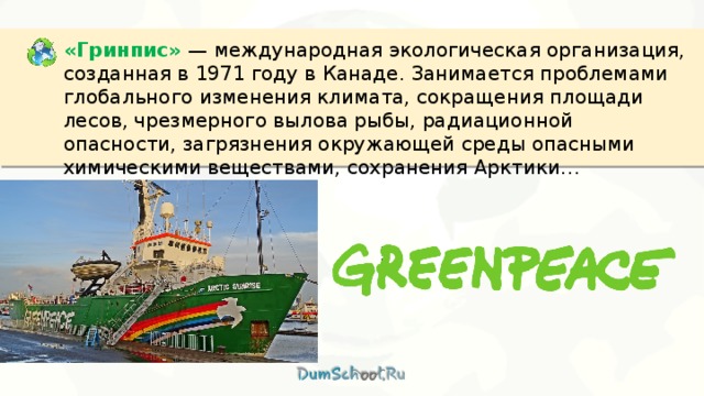 «Гринпис»  — международная экологическая организация, созданная в 1971 году в Канаде. Занимается проблемами глобального изменения климата, сокращения площади лесов, чрезмерного вылова рыбы, радиационной опасности, загрязнения окружающей среды опасными химическими веществами, сохранения Арктики… 
