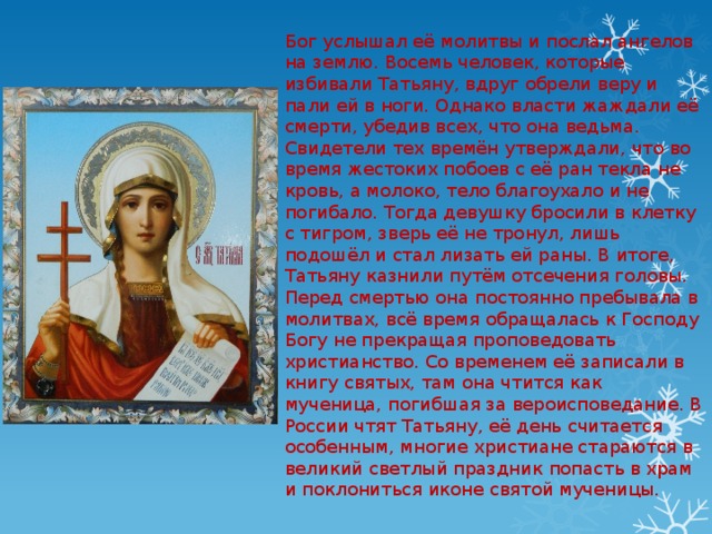 Бог услышал её молитвы и послал ангелов на землю. Восемь человек, которые избивали Татьяну, вдруг обрели веру и пали ей в ноги. Однако власти жаждали её смерти, убедив всех, что она ведьма. Свидетели тех времён утверждали, что во время жестоких побоев с её ран текла не кровь, а молоко, тело благоухало и не погибало. Тогда девушку бросили в клетку с тигром, зверь её не тронул, лишь подошёл и стал лизать ей раны. В итоге, Татьяну казнили путём отсечения головы. Перед смертью она постоянно пребывала в молитвах, всё время обращалась к Господу Богу не прекращая проповедовать христианство. Со временем её записали в книгу святых, там она чтится как мученица, погибшая за вероисповедание. В России чтят Татьяну, её день считается особенным, многие христиане стараются в великий светлый праздник попасть в храм и поклониться иконе святой мученицы. 