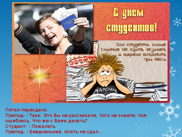 Пятая пересдача.  Препод: - Таак. Это Вы не рассказали, того не знаете, там ошиблись. Что же с Вами делать?  Студент: - Пожалеть  Препод: - Беедненький, опять не сдал… 