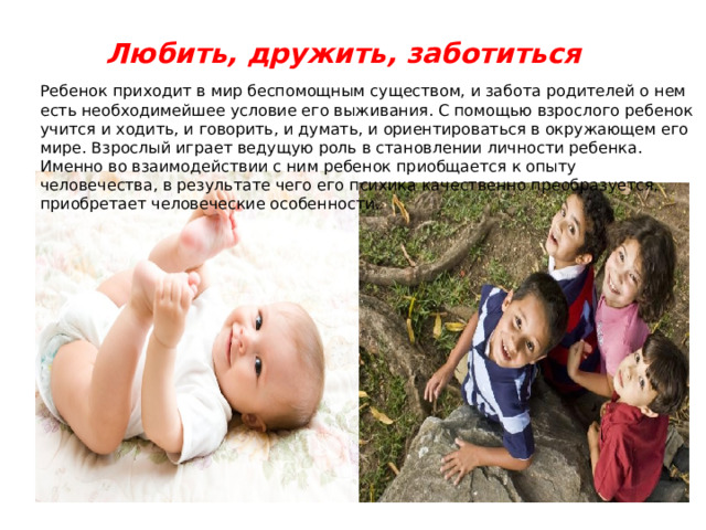 Любить, дружить, заботиться Ребенок приходит в мир беспомощным существом, и забота родителей о нем есть необходимейшее условие его выживания. С помощью взрослого ребенок учится и ходить, и говорить, и думать, и ориентироваться в окружающем его мире. Взрослый играет ведущую роль в становлении личности ребенка. Именно во взаимодействии с ним ребенок приобщается к опыту человечества, в результате чего его психика качественно преобразуется, приобретает человеческие особенности. 
