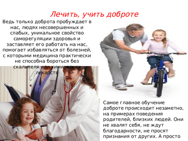 Лечить, учить доброте Ведь только доброта пробуждает в нас, людях несовершенных и слабых, уникальное свойство саморегуляции здоровья и заставляет его работать на нас, помогает избавляться от болезней, с которыми медицина практически не способна бороться без скальпеля или химических лекарств Самое главное обучение доброте происходит незаметно, на примерах поведения родителей, близких людей. Они не хвалят себя, не ждут благодарности, не просят признания от других. А просто так поступают. 