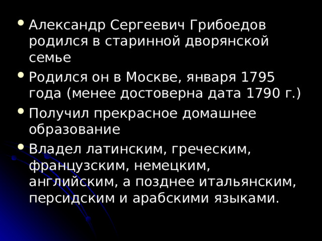 Александр Сергеевич Грибоедов родился в старинной дворянской семье Родился он в Москве, января 1795 года (менее достоверна дата 1790 г.)  Получил прекрасное домашнее образование Владел латинским, греческим, французским, немецким, английским, а позднее итальянским, персидским и арабскими языками. 