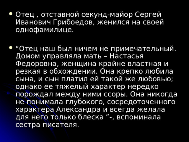 Отец , отставной секунд-майор Сергей Иванович Грибоедов, женился на своей однофамилице.  “ Отец наш был ничем не примечательный. Домом управляла мать – Настасья Федоровна, женщина крайне властная и резкая в обхождении. Она крепко любила сына, и сын платил ей такой же любовью; однако ее тяжелый характер нередко порождал между ними ссоры. Она никогда не понимала глубокого, сосредоточенного характера Александра и всегда желала для него только блеска ”-, вспоминала сестра писателя.  