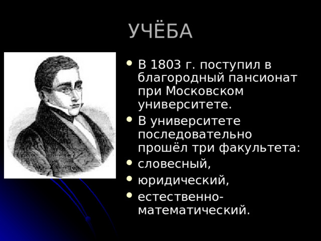 УЧЁБА В 1803 г. поступил в благородный пансионат при Московском университете. В университете последовательно прошёл три факультета: словесный, юридический, естественно-математический.  